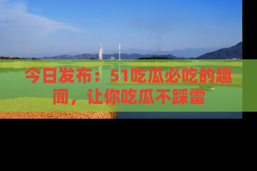 今日发布：51吃瓜必吃的趣闻，让你吃瓜不踩雷