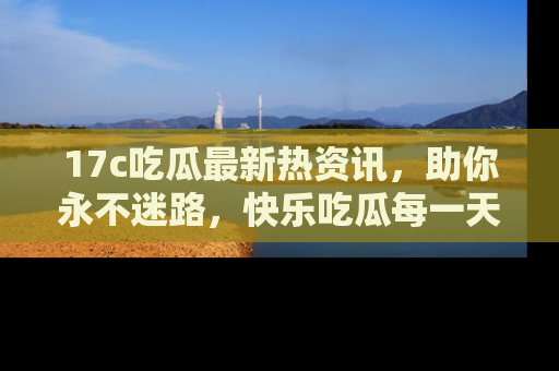 17c吃瓜最新热资讯,助你永不迷路,快乐吃瓜每一天!