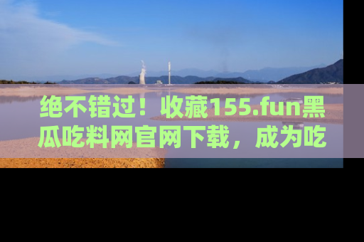 绝不错过！收藏155.fun黑瓜吃料网官网下载，成为吃瓜达人！