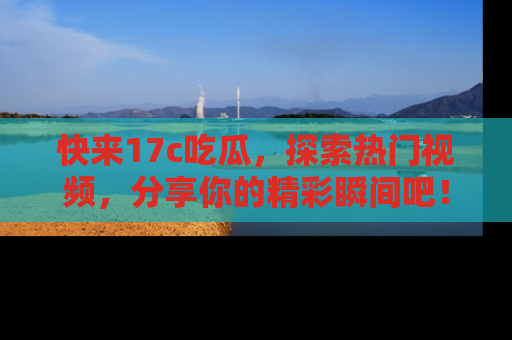 快来17c吃瓜，探索热门视频，分享你的精彩瞬间吧！