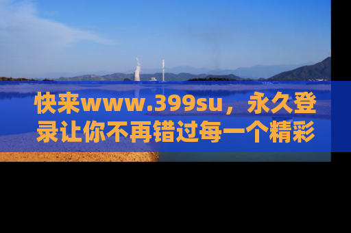 快来www.399su，永久登录让你不再错过每一个精彩的吃瓜瞬间！