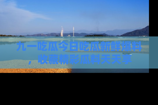 九一吃瓜今日吃瓜新鲜爆料，收藏精彩瓜料天天享