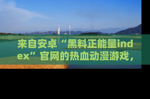 来自安卓“黑料正能量index”官网的热血动漫游戏，聚焦黑料与正能量的精彩时刻