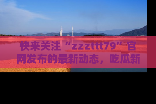 快来关注“zzzttt79”官网发布的最新动态，吃瓜新闻一手掌握，精彩不停！