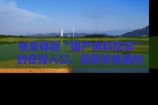 快来体验“国产黑料吃瓜”的在线入口，获取你想要的所有独家黑料！