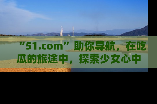 “51.com”助你导航，在吃瓜的旅途中，探索少女心中的小秘密喔！