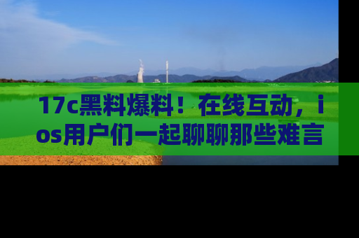 17c黑料爆料!在线互动,ios用户们一起聊聊那些难言之隐吧!