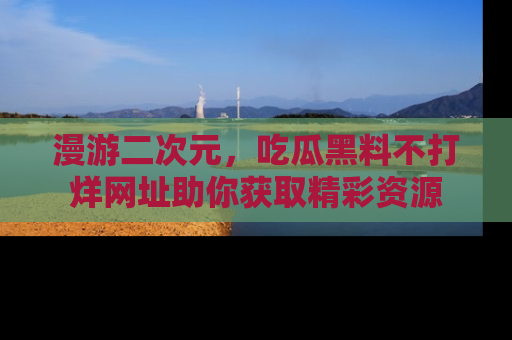 漫游二次元，吃瓜黑料不打烊网址助你获取精彩资源