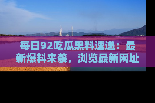 每日92吃瓜黑料速递：最新爆料来袭，浏览最新网址，畅享吃瓜乐趣！