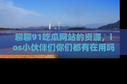聊聊91吃瓜网站的资源，ios小伙伴们你们都有在用吗？