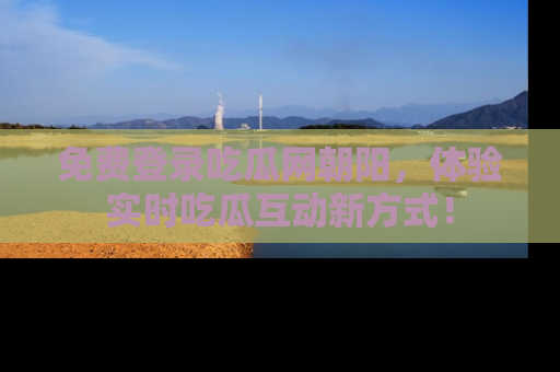 免费登录吃瓜网朝阳，体验实时吃瓜互动新方式！