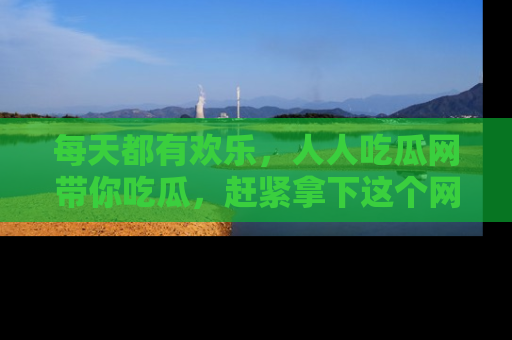 每天都有欢乐，人人吃瓜网带你吃瓜，赶紧拿下这个网址与地址吧！