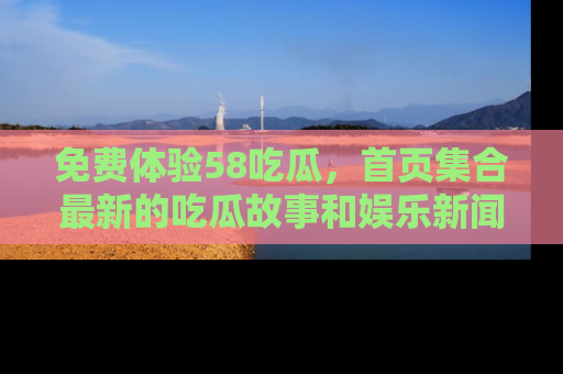免费体验58吃瓜，首页集合最新的吃瓜故事和娱乐新闻，让你不再错过任何热点！