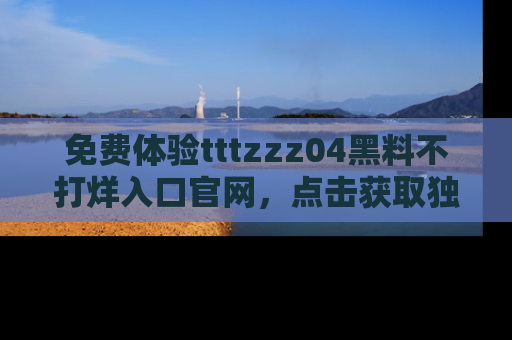 免费体验tttzzz04黑料不打烊入口官网，点击获取独家链接吧