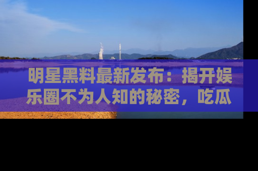 明星黑料最新发布：揭开娱乐圈不为人知的秘密，吃瓜者们请注意！