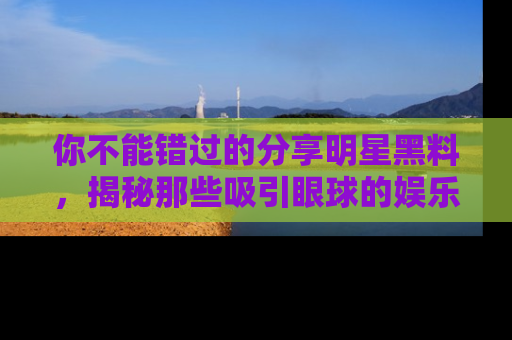 你不能错过的分享明星黑料，揭秘那些吸引眼球的娱乐新闻。
