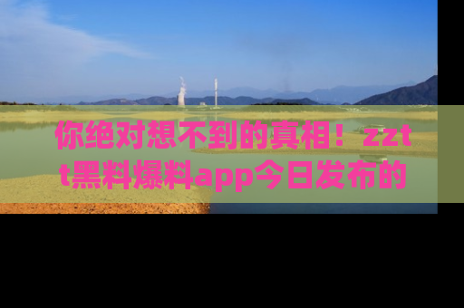 你绝对想不到的真相！zztt黑料爆料app今日发布的黑料让人叫绝！