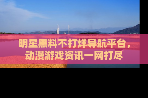 明星黑料不打烊导航平台，动漫游戏资讯一网打尽