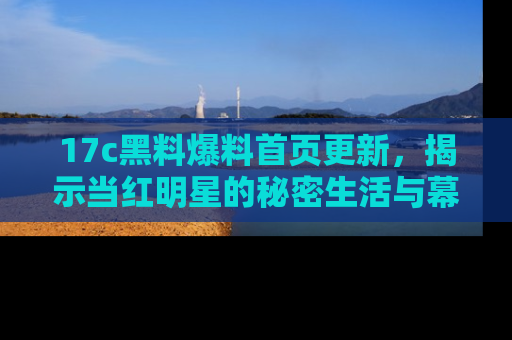 17c黑料爆料首页更新,揭示当红明星的秘密生活与幕后故事