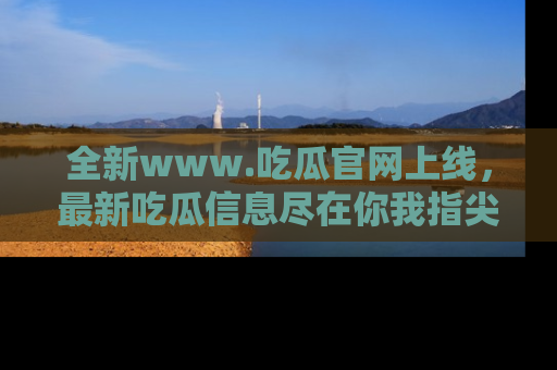 全新www.吃瓜官网上线，最新吃瓜信息尽在你我指尖！