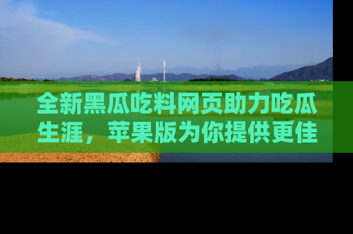 全新黑瓜吃料网页助力吃瓜生涯，苹果版为你提供更佳体验！