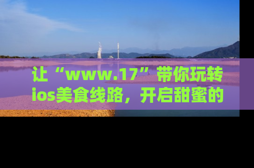 让“www.17”带你玩转ios美食线路，开启甜蜜的吃瓜时光吧！