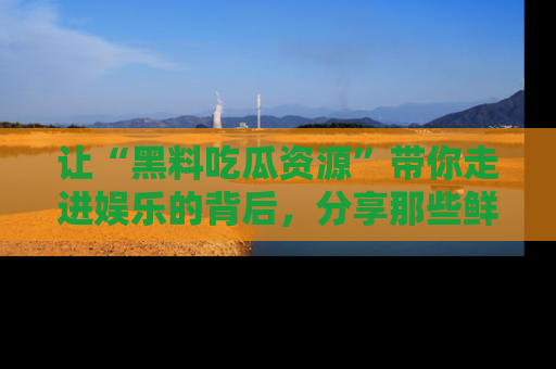 让“黑料吃瓜资源”带你走进娱乐的背后，分享那些鲜为人知的黑料，成为吃瓜界的资深玩家！