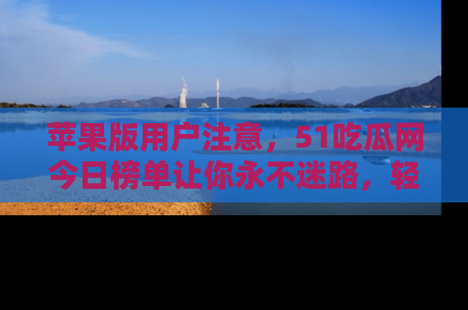 苹果版用户注意，51吃瓜网今日榜单让你永不迷路，轻松吃瓜！