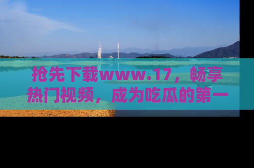 抢先下载www.17,畅享热门视频,成为吃瓜的第一手信息者!