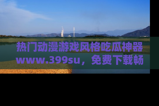 热门动漫游戏风格吃瓜神器www.399su，免费下载畅享精彩