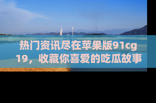 热门资讯尽在苹果版91cg19，收藏你喜爱的吃瓜故事吧！