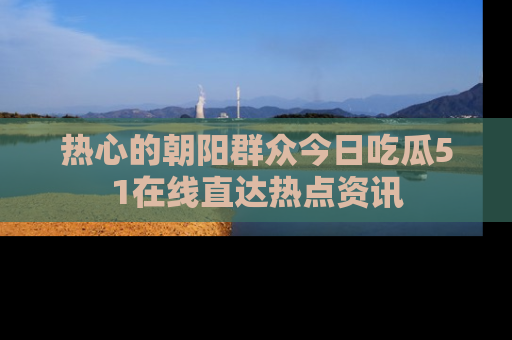 热心的朝阳群众今日吃瓜51在线直达热点资讯