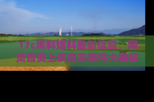 17c黑料爆料最新信息,网页首页上演真实事件大揭秘