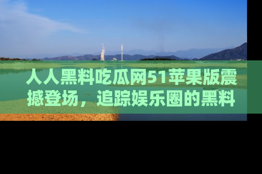 人人黑料吃瓜网51苹果版震撼登场，追踪娱乐圈的黑料与热闻