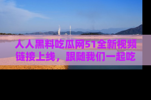人人黑料吃瓜网51全新视频链接上线，跟随我们一起吃瓜围观！