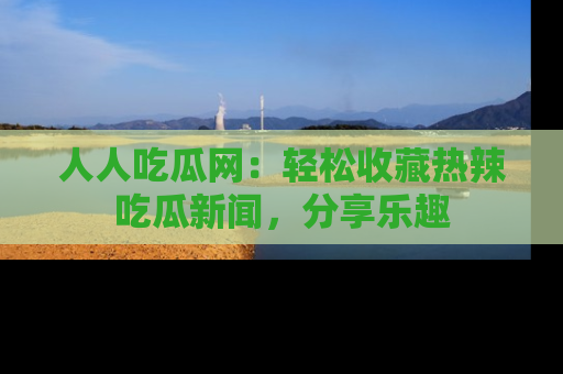 人人吃瓜网：轻松收藏热辣吃瓜新闻，分享乐趣