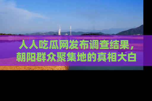 人人吃瓜网发布调查结果，朝阳群众聚集地的真相大白