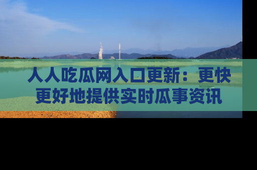 人人吃瓜网入口更新：更快更好地提供实时瓜事资讯