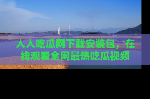 人人吃瓜网下载安装包，在线观看全网最热吃瓜视频