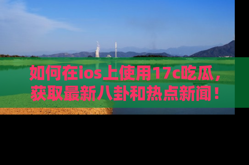 如何在ios上使用17c吃瓜，获取最新八卦和热点新闻！
