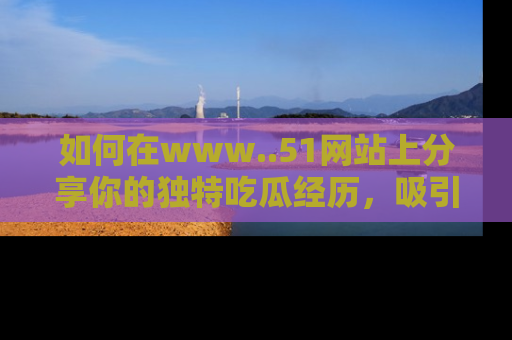 如何在www..51网站上分享你的独特吃瓜经历，吸引更多用户关注