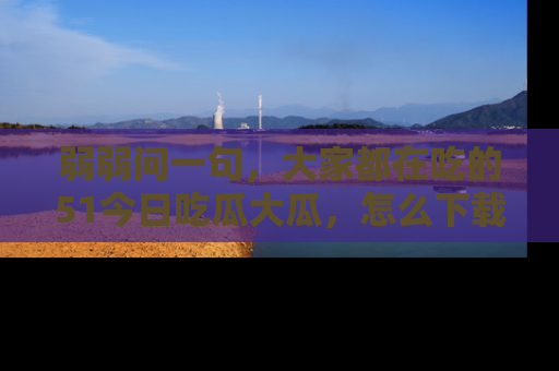 弱弱问一句，大家都在吃的51今日吃瓜大瓜，怎么下载登录才能体验最新入口？