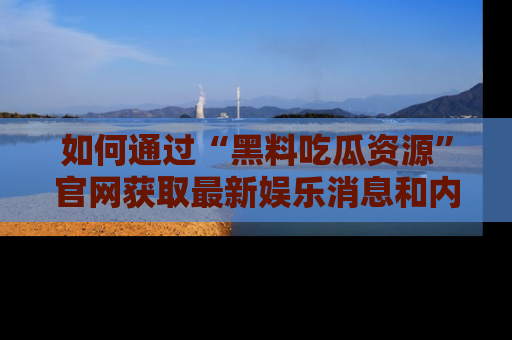 如何通过“黑料吃瓜资源”官网获取最新娱乐消息和内幕爆料