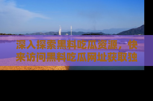 深入探索黑料吃瓜资源，快来访问黑料吃瓜网址获取独家内容！