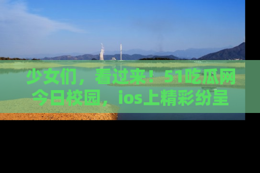 少女们，看过来！51吃瓜网今日校园，ios上精彩纷呈！