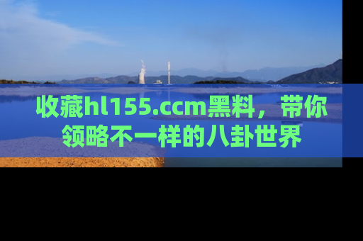 收藏hl155.ccm黑料，带你领略不一样的八卦世界