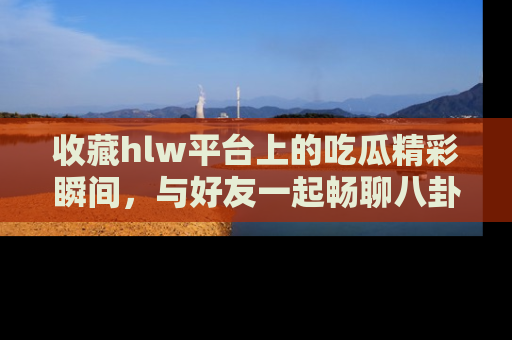 收藏hlw平台上的吃瓜精彩瞬间，与好友一起畅聊八卦趣闻！