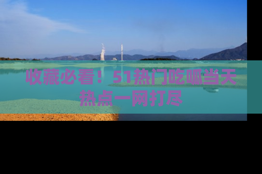 收藏必看！51热门吃呱当天热点一网打尽