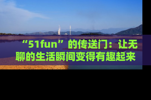 “51fun”的传送门:让无聊的生活瞬间变得有趣起来!