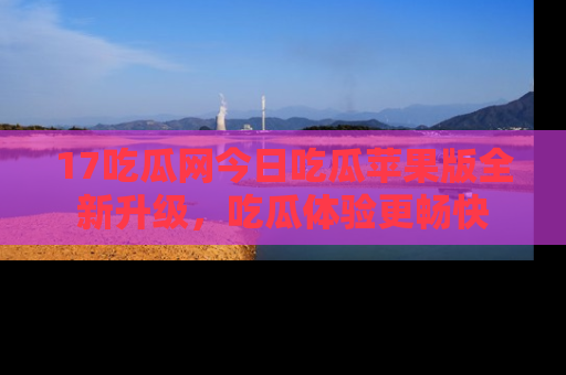 17吃瓜网今日吃瓜苹果版全新升级，吃瓜体验更畅快